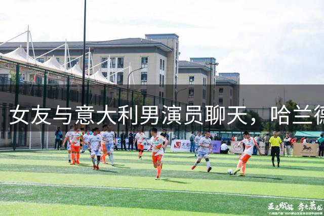 女友与意大利男演员聊天，哈兰德上演“吃醋”戏码：别靠那么近