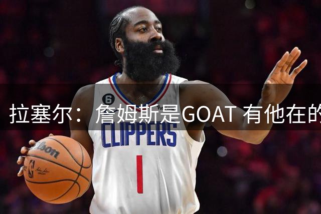 拉塞尔：詹姆斯是GOAT 有他在的76人将会变得非常非常难对付