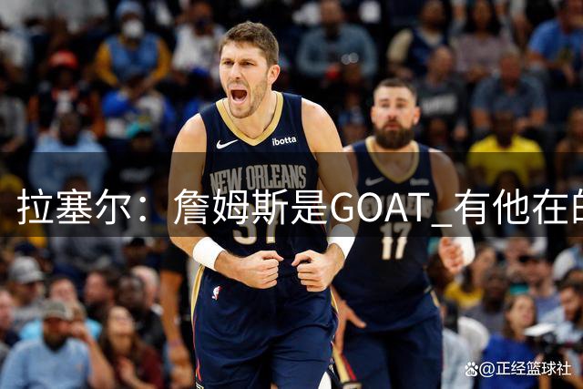 拉塞尔：詹姆斯是GOAT 有他在的76人将会变得非常非常难对付