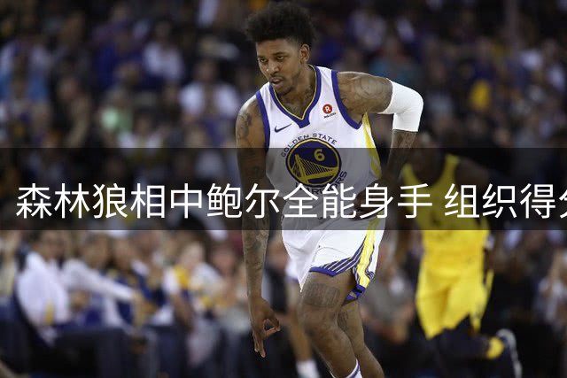 森林狼相中鲍尔全能身手 组织得分双能特质成关键引援