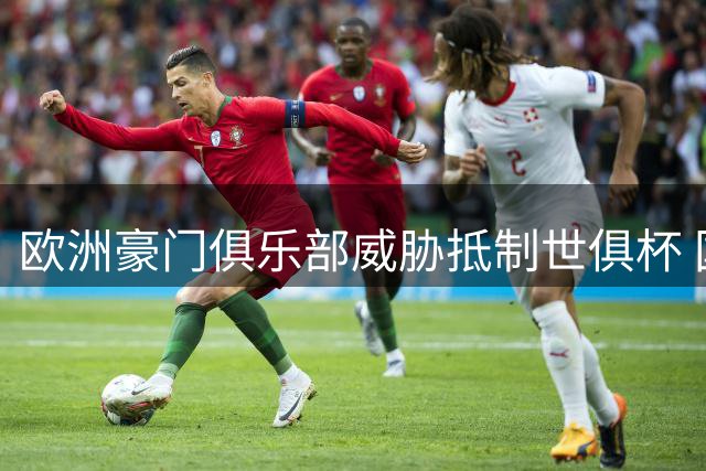 欧洲豪门俱乐部威胁抵制世俱杯 国际足联商业计划引争议