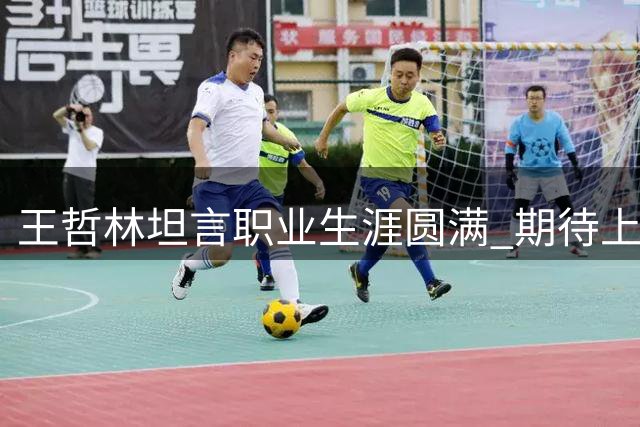 王哲林坦言职业生涯圆满 期待上海男篮再创佳绩
