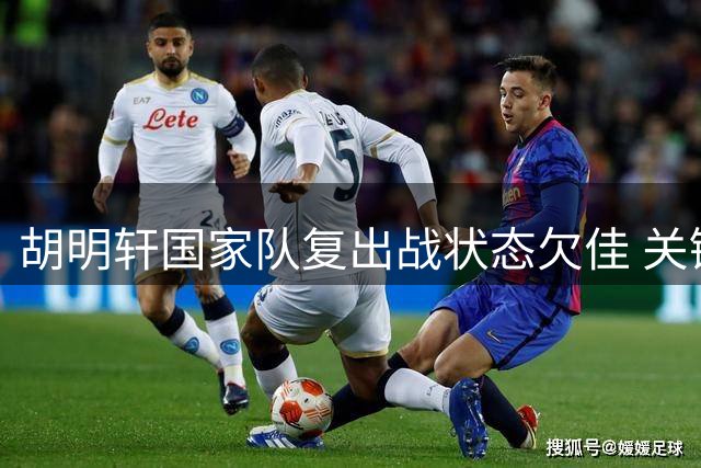 胡明轩国家队复出战状态欠佳 关键时段未获出场机会