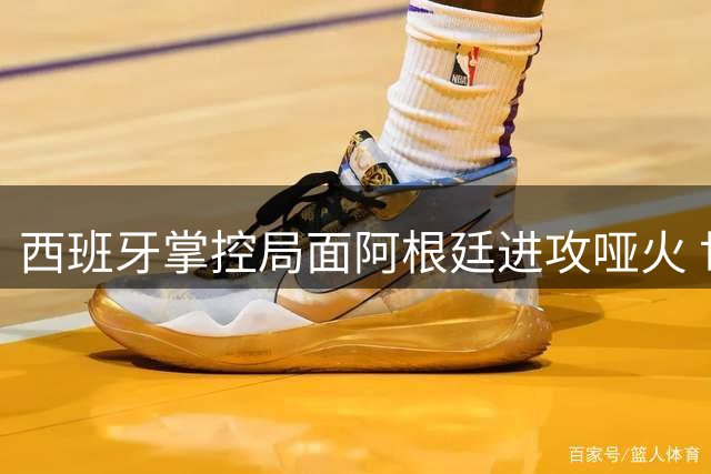 西班牙掌控局面阿根廷进攻哑火 世界杯决赛半场互交白卷