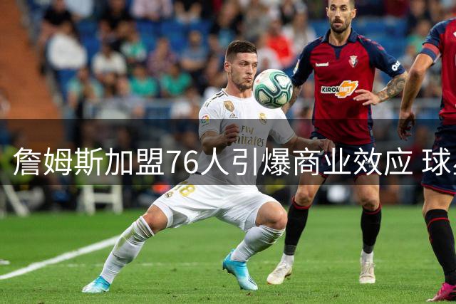 詹姆斯加盟76人引爆商业效应 球星卡销量48小时破21万张创纪录