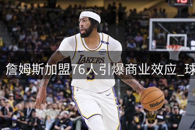 詹姆斯加盟76人引爆商业效应 球星卡销量48小时破21万张创纪录