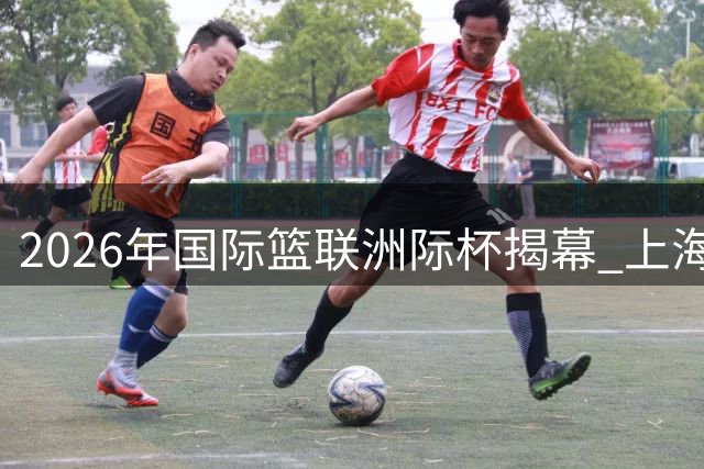 2026年国际篮联洲际杯揭幕 上海北控迎战全球劲旅