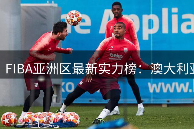 FIBA亚洲区最新实力榜：澳大利亚第1，日本第2，中国男篮第7